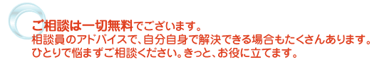 ご相談は一切無料でございます。相談員のアドバイスで、自分自身で解決できる場合もたくさんあります。ひとりで悩まずご相談ください。きっと、お役に立てます。