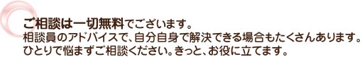 ご相談は一切無料でございます。相談員のアドバイスで、自分自身で解決できる場合もたくさんあります。ひとりで悩まずご相談ください。きっと、お役に立てます。