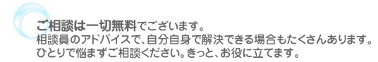 ご相談は一切無料でございます。相談員のアドバイスで、自分自身で解決できる場合もたくさんあります。ひとりで悩まずご相談ください。きっと、お役に立てます。