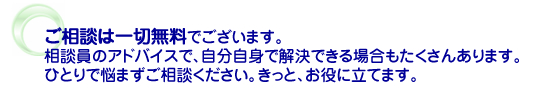 ご相談は一切無料でございます。相談員のアドバイスで、自分自身で解決できる場合もたくさんあります。ひとりで悩まずご相談ください。きっと、お役に立てます。