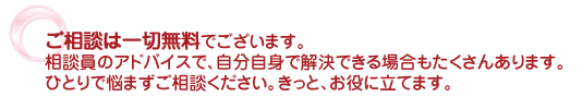 ご相談は一切無料でございます。相談員のアドバイスで、自分自身で解決できる場合もたくさんあります。ひとりで悩まずご相談ください。きっと、お役に立てます。